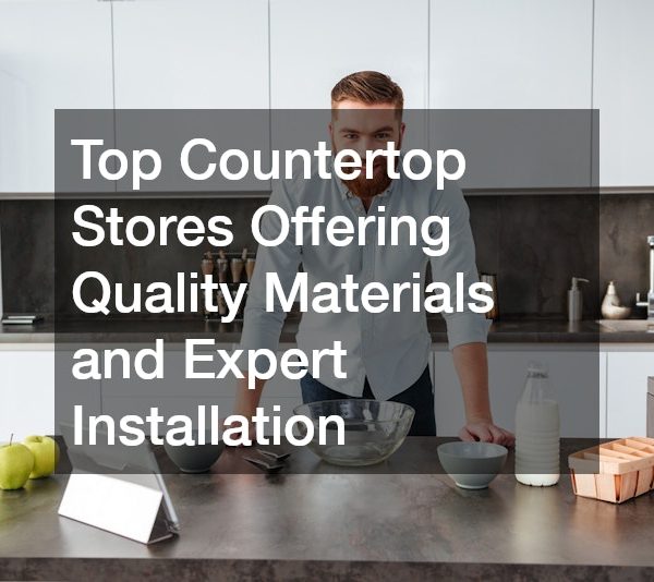 Top Countertop Stores Offering Quality Materials and Expert Installation